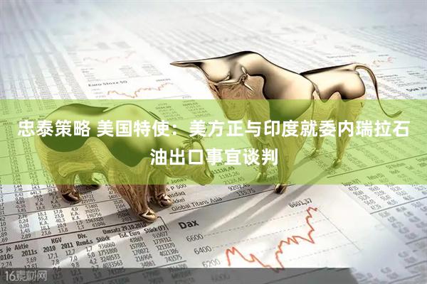 忠泰策略 美国特使：美方正与印度就委内瑞拉石油出口事宜谈判