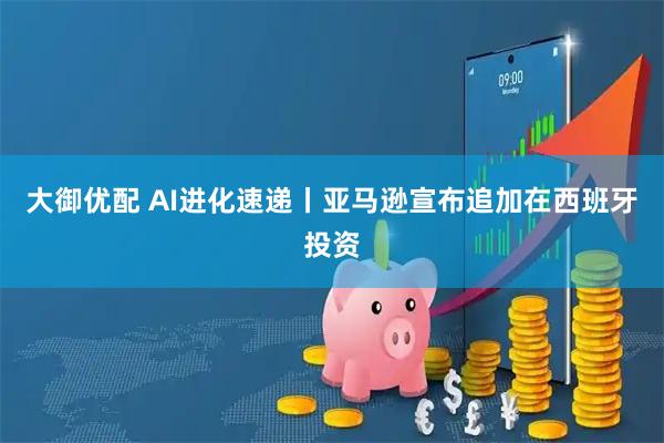 大御优配 AI进化速递丨亚马逊宣布追加在西班牙投资