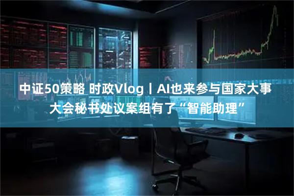 中证50策略 时政Vlog丨AI也来参与国家大事 大会秘书处议案组有了“智能助理”