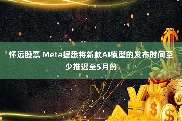 怀远股票 Meta据悉将新款AI模型的发布时间至少推迟至5月份