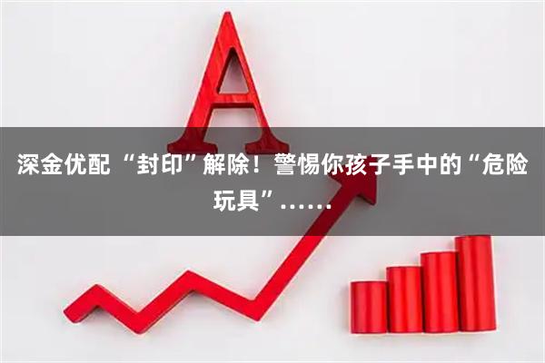 深金优配 “封印”解除！警惕你孩子手中的“危险玩具”……