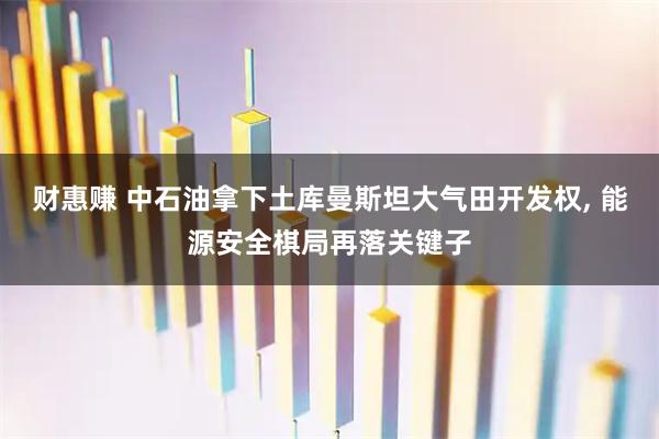 财惠赚 中石油拿下土库曼斯坦大气田开发权, 能源安全棋局再落关键子