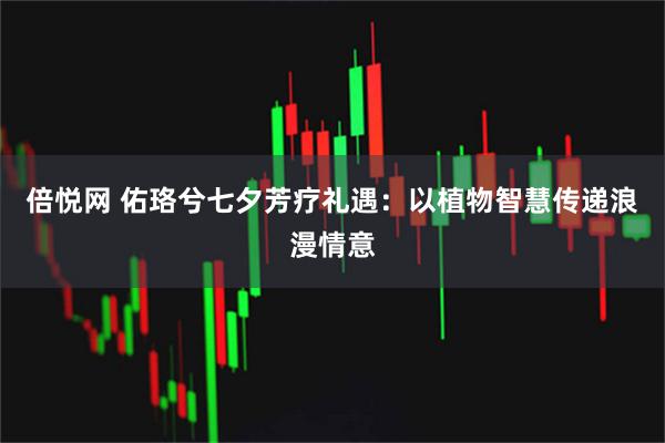 倍悦网 佑珞兮七夕芳疗礼遇：以植物智慧传递浪漫情意