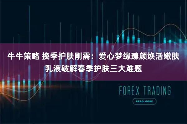 牛牛策略 换季护肤刚需：爱心梦缘臻颜焕活嫩肤乳液破解春季护肤三大难题