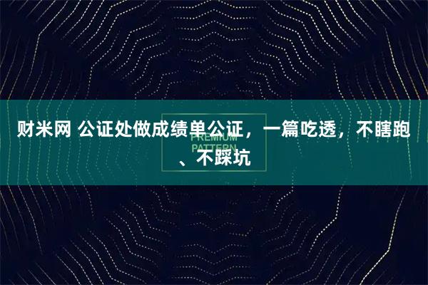 财米网 公证处做成绩单公证，一篇吃透，不瞎跑、不踩坑
