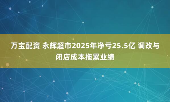 万宝配资 永辉超市2025年净亏25.5亿 调改与闭店成本拖累业绩
