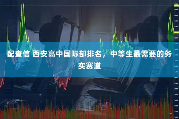 配查信 西安高中国际部排名，中等生最需要的务实赛道