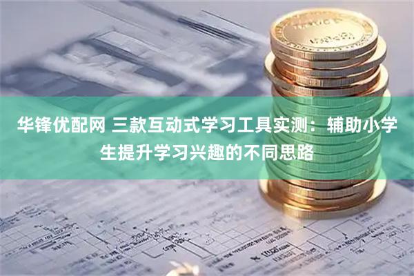华锋优配网 三款互动式学习工具实测：辅助小学生提升学习兴趣的不同思路