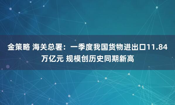 金策略 海关总署：一季度我国货物进出口11.84万亿元 规模创历史同期新高