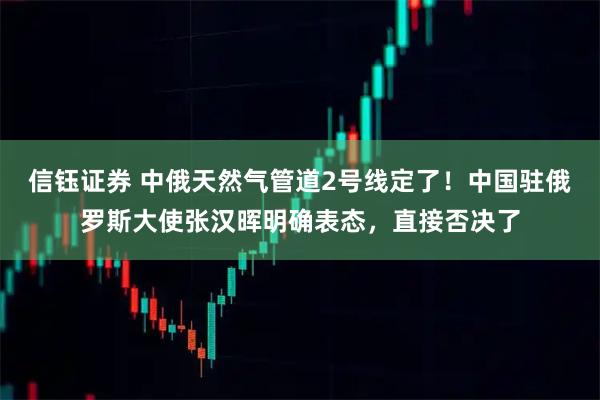 信钰证券 中俄天然气管道2号线定了！中国驻俄罗斯大使张汉晖明确表态，直接否决了