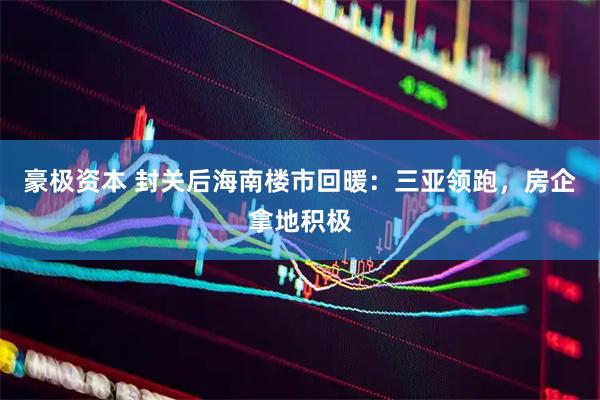 豪极资本 封关后海南楼市回暖：三亚领跑，房企拿地积极