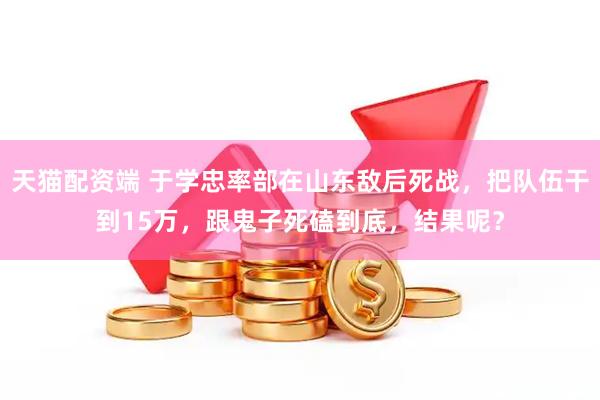 天猫配资端 于学忠率部在山东敌后死战，把队伍干到15万，跟鬼子死磕到底，结果呢？