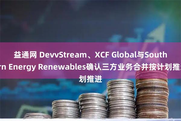 益通网 DevvStream、XCF Global与Southern Energy Renewables确认三方业务合并按计划推进