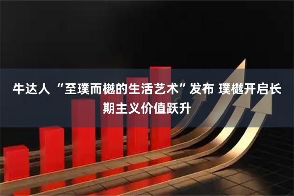 牛达人 “至璞而樾的生活艺术”发布 璞樾开启长期主义价值跃升