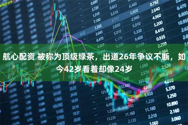 航心配资 被称为顶级绿茶，出道26年争议不断，如今42岁看着却像24岁