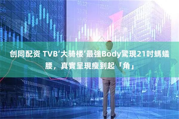 创同配资 TVB‘大骑楼’最強Body驚現21吋螞蟻腰,真實呈現瘦到起「角」