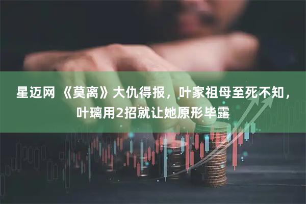 星迈网 《莫离》大仇得报，叶家祖母至死不知，叶璃用2招就让她原形毕露