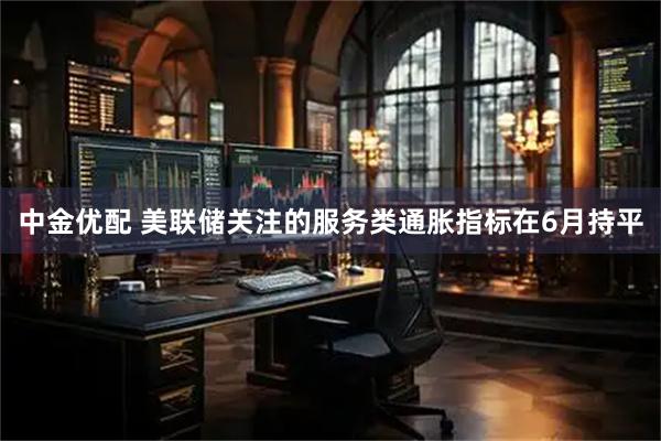中金优配 美联储关注的服务类通胀指标在6月持平