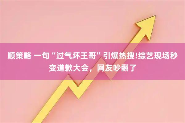 顺策略 一句“过气坏王哥”引爆热搜!综艺现场秒变道歉大会,网友吵翻了