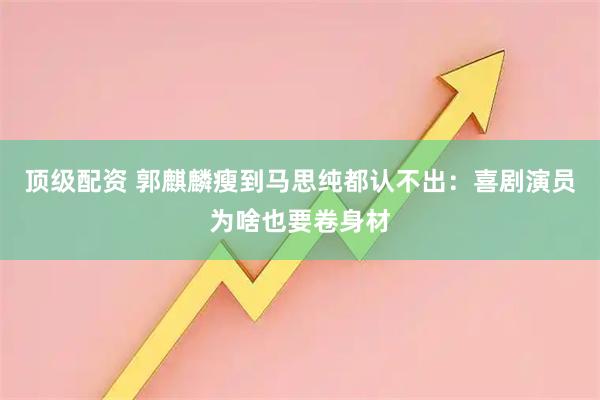 顶级配资 郭麒麟瘦到马思纯都认不出:喜剧演员为啥也要卷身材