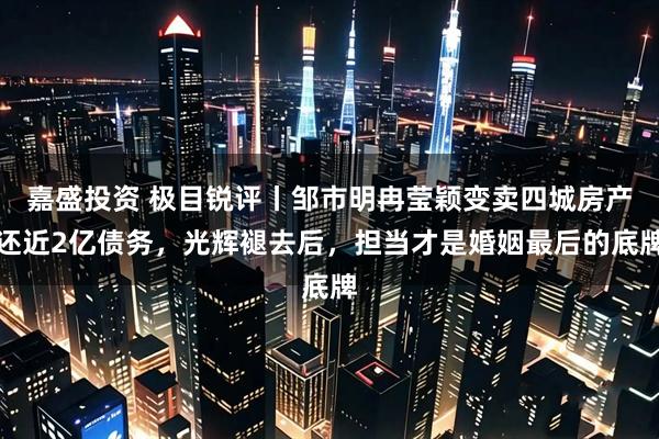 嘉盛投资 极目锐评丨邹市明冉莹颖变卖四城房产还近2亿债务，光辉褪去后，担当才是婚姻最后的底牌