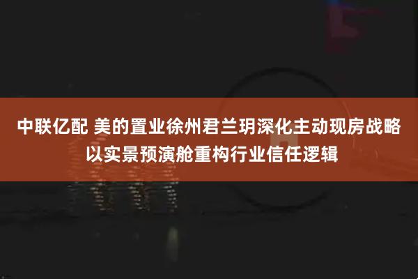 中联亿配 美的置业徐州君兰玥深化主动现房战略 以实景预演舱重构行业信任逻辑