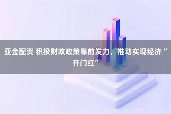 亚金配资 积极财政政策靠前发力，推动实现经济“开门红”