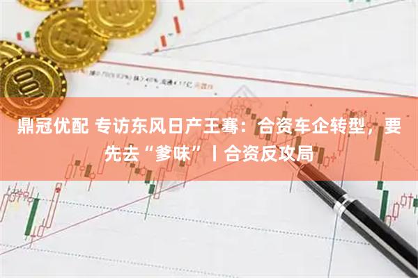 鼎冠优配 专访东风日产王骞：合资车企转型，要先去“爹味”丨合资反攻局