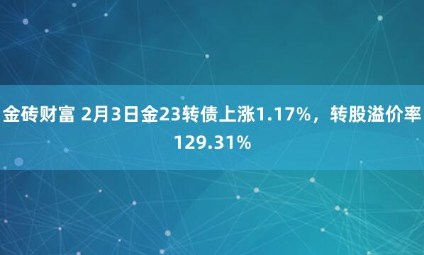 金砖财富 2月3日金23转债上涨1.17%，转股溢价率129.31%