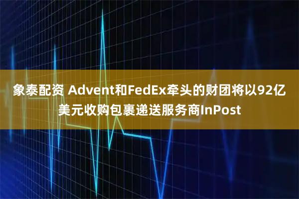 象泰配资 Advent和FedEx牵头的财团将以92亿美元收购包裹递送服务商InPost