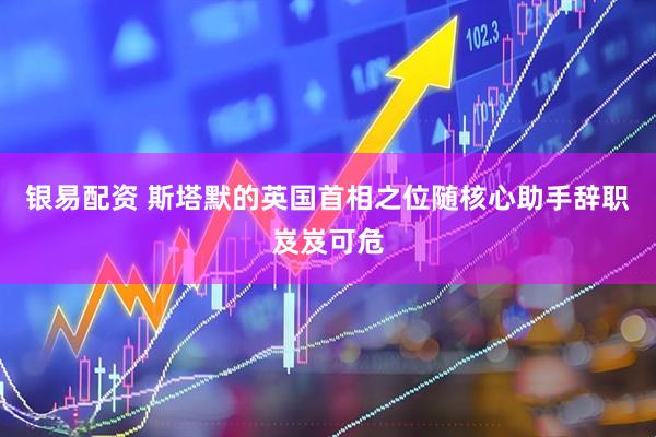 银易配资 斯塔默的英国首相之位随核心助手辞职岌岌可危
