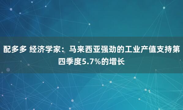 配多多 经济学家：马来西亚强劲的工业产值支持第四季度5.7%的增长