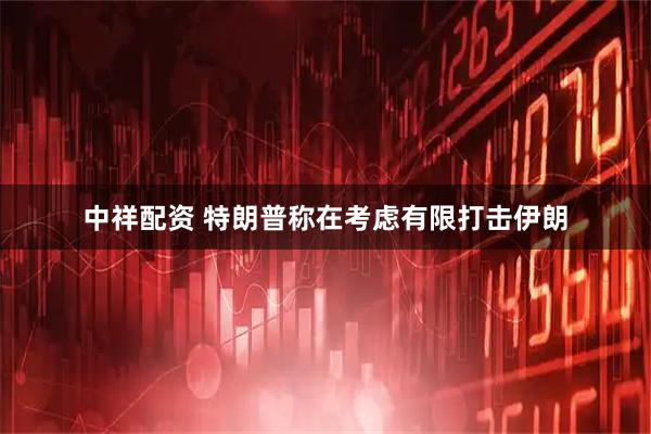 中祥配资 特朗普称在考虑有限打击伊朗