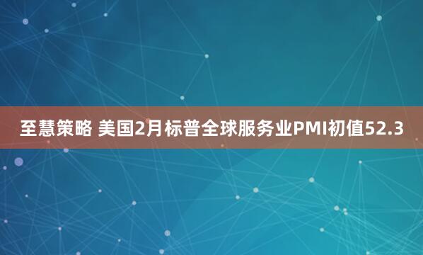 至慧策略 美国2月标普全球服务业PMI初值52.3