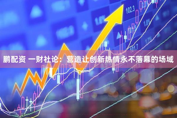 鹏配资 一财社论：营造让创新热情永不落幕的场域
