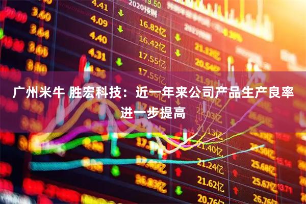 广州米牛 胜宏科技：近一年来公司产品生产良率进一步提高