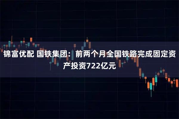 锦富优配 国铁集团：前两个月全国铁路完成固定资产投资722亿元