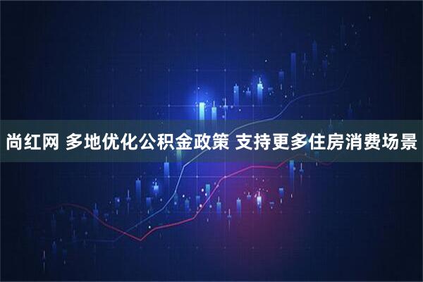 尚红网 多地优化公积金政策 支持更多住房消费场景