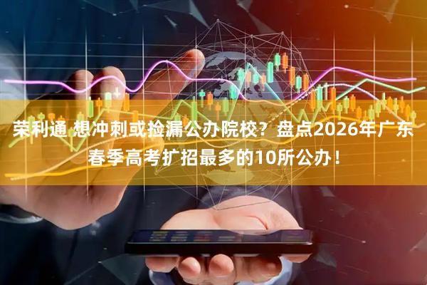 荣利通 想冲刺或捡漏公办院校？盘点2026年广东春季高考扩招最多的10所公办！