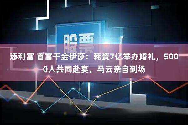 添利富 首富千金伊莎：耗资7亿举办婚礼，5000人共同赴宴，马云亲自到场