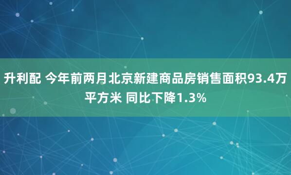升利配 今年前两月北京新建商品房销售面积93.4万平方米 同比下降1.3%