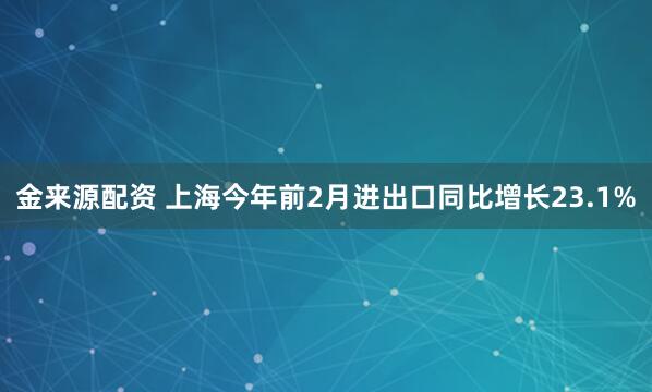 金来源配资 上海今年前2月进出口同比增长23.1%