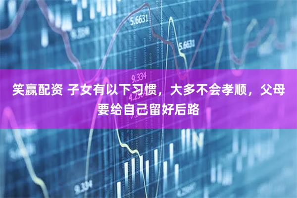 笑赢配资 子女有以下习惯，大多不会孝顺，父母要给自己留好后路
