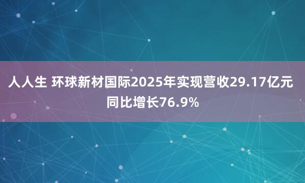 人人生 环球新材国际2025年实现营收29.17亿元 同比增长76.9%