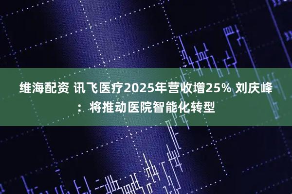 维海配资 讯飞医疗2025年营收增25% 刘庆峰：将推动医院智能化转型