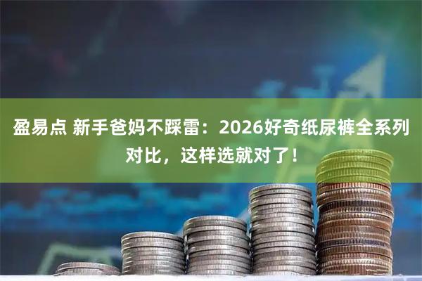 盈易点 新手爸妈不踩雷：2026好奇纸尿裤全系列对比，这样选就对了！