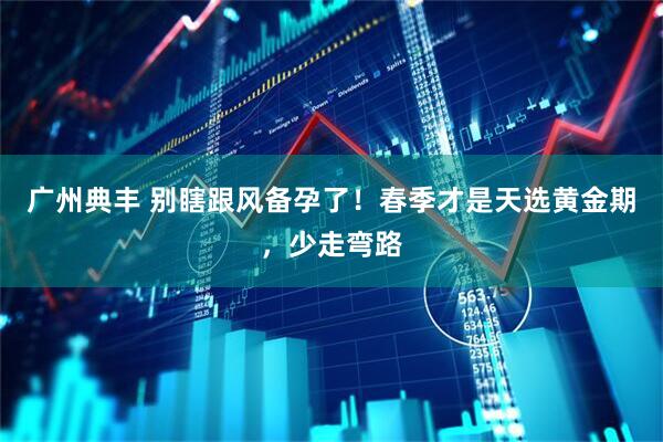 广州典丰 别瞎跟风备孕了！春季才是天选黄金期，少走弯路