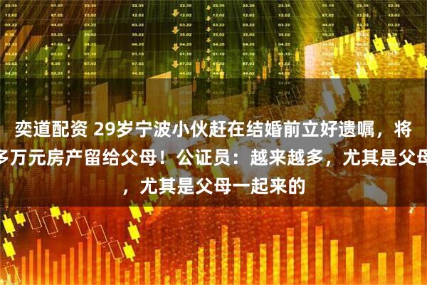 奕道配资 29岁宁波小伙赶在结婚前立好遗嘱，将价值400多万元房产留给父母！公证员：越来越多，尤其是父母一起来的