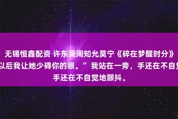 无锡恒鑫配资 许东吴周知允莫宁《碎在梦醒时分》“大不了以后我让她少碍你的眼。” 我站在一旁,手还在不自觉地颤抖。