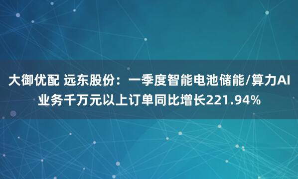 大御优配 远东股份:一季度智能电池储能/算力AI业务千万元以上订单同比增长221.94%